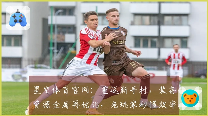 星空体育官网：重返新手村，装备资源全局再优化，老玩家秒懂效率提升之道