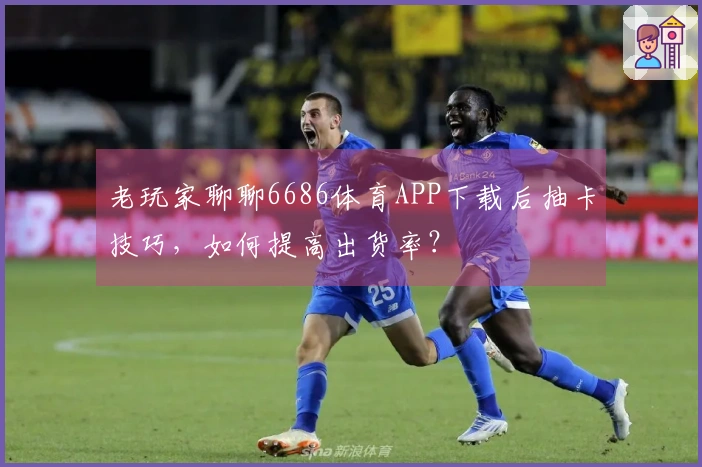 老玩家聊聊6686体育APP下载后抽卡技巧，如何提高出货率？