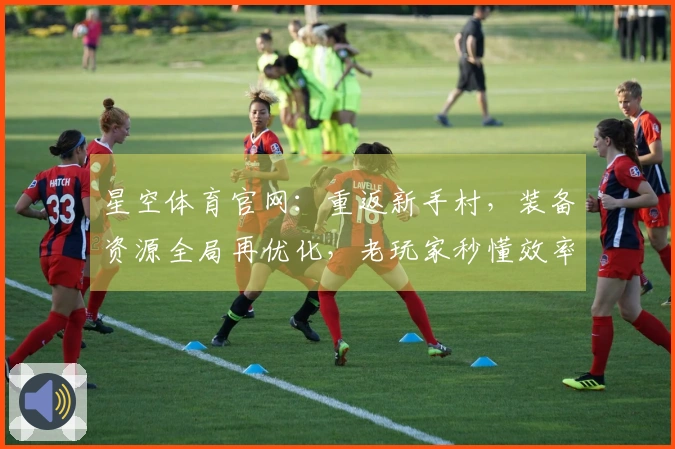 星空体育官网：重返新手村，装备资源全局再优化，老玩家秒懂效率提升之道