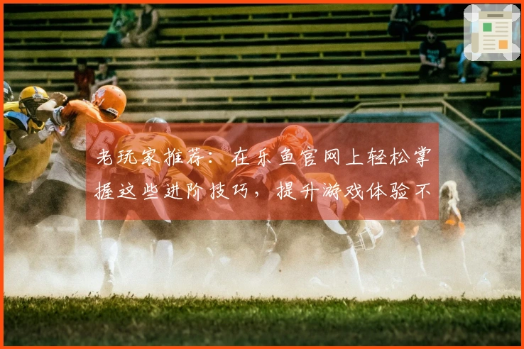 老玩家推荐：在乐鱼官网上轻松掌握这些进阶技巧，提升游戏体验不再难